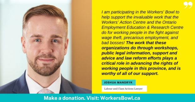 I am participating in the Workers Bowl to help support the invaluable work that the Workers Action Centre and the Ontario Employment Education & Research Centre do for working people in the fight against wage theft, precarious employment, and bad bosses! The work that these organizations do through workshops, public legal information, support and advice and law reform efforts plays a critical role in advancing the rights of working people in this province, and is worthy of all of our support. Joshua Mandryk, Labour and Class Actions Lawyer. Make a Donation. Visit: WorkersBowl.ca